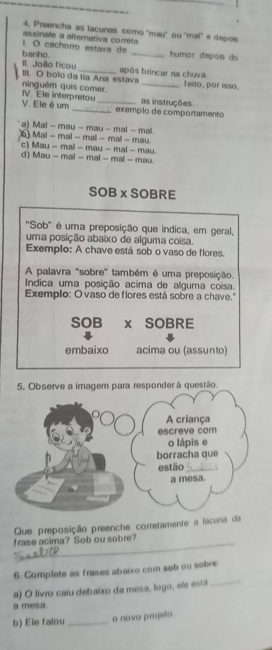 Preencha as lacunas como ''mau' ou ''mal' e depois
assinale a alternativa correta
1. O cachorro estava de _humor depois do 
banho.
II. João ficou_ após brincar na chuva.
III. O bolo da tia Ana estava _feito, por isso,
ninguêm quis comer,
IV. Ele interpretou as instruções.
V. Ele é um __exemplo de comportamento
a) Mal - mau - mau - mal - mal.
6 Mal - mal - mal - mal - mau.
c) Mau - mal - mau - mal ~ mau.
d) Mau - mal - mal - mal - mau.
SOB xSOBRE
"Sob" é uma preposição que indica, em geral,
uma posição abaixo de alguma coisa.
Exemplo: A chave está sob o vaso de flores.
A palavra "sobre' também é uma preposição.
Indica uma posição acima de alguma coisa.
Exemplo: O vaso de flores está sobre a chave.'
SOB x SOBRE
embaixo acima ou (assunto)
Que preposição preenche corretamente a lacuna da
_frase acima? Sob ou sobre?
6. Complete as frases abaixo com sob ou sobre:
a) O livro caiu debaixo da mesa, logo, ele está_
a mesa.
b) Ele falou _o novo projeto