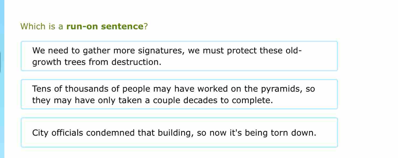 Which is a run-on sentence?
We need to gather more signatures, we must protect these old-
growth trees from destruction.
Tens of thousands of people may have worked on the pyramids, so
they may have only taken a couple decades to complete.
City officials condemned that building, so now it's being torn down.