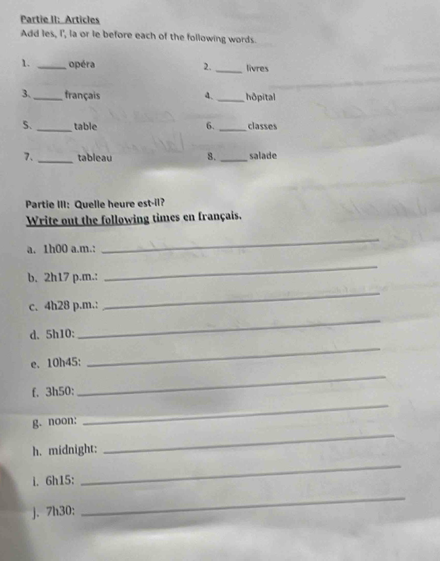 Partie II: Articles 
Add les, I', la or le before each of the following words. 
1. _opéra 2. _livres 
3、_ français a、 _hôpital 
S. _table 6. _classes 
7、 _tableau 8. _salade 
Partie III: Quelle heure est-il? 
Write out the following times en français. 
a. 1h00 a.m.: 
_ 
b. 2h17 p.m.: 
_ 
c. 4h28 p.m.: 
_ 
d. 5h10 : 
_ 
e. 10h45 : 
_ 
f. 3h50 : 
_ 
g. noon: 
_ 
h. midnight: 
_ 
i. 6h15 : 
_ 
j. 7h30 : 
_