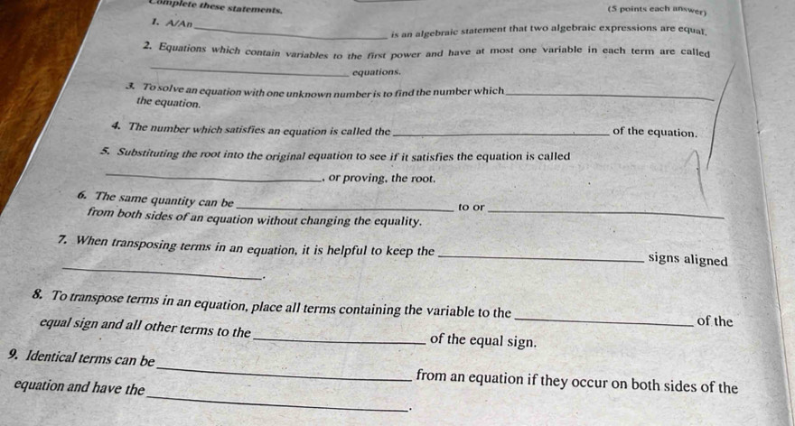 Complete these statements. 
(5 points each answer) 
1. A/Ar_ 
is an algebraic statement that two algebraic expressions are equal 
2. Equations which contain variables to the first power and have at most one variable in each term are called 
_ 
equations. 
3. To solve an equation with one unknown number is to find the number which_ 
the equation. 
4. The number which satisfies an equation is called the _of the equation. 
5. Substituting the root into the original equation to see if it satisfies the equation is called 
_ 
, or proving, the root. 
6. The same quantity can be_ 
to or 
from both sides of an equation without changing the equality._ 
7. When transposing terms in an equation, it is helpful to keep the 
_ 
_signs aligned 
. 
8. To transpose terms in an equation, place all terms containing the variable to the _of the 
equal sign and all other terms to the_ of the equal sign. 
_ 
9. Identical terms can be_ from an equation if they occur on both sides of the 
equation and have the