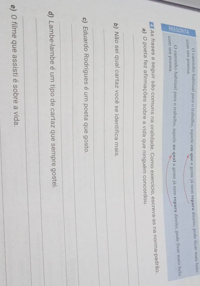 caminho habitual para o trabalho, aquele em que a gente já nem repara direito, pode ficar mais belo 
com um poema. 
O caminho habitual para o trabalho, aquele no qual a gente já nem repara direito, pode ficar mais belo 
com um poema. 
d As frases a seguir são comuns na oralidade. Como exercício, escreva-as na norma-padrão. 
_ 
a) O poeta fez afirmações sobre a vida que ninguém concordou. 
_ 
_ 
b) Não sei qual cartaz você se identifica mais. 
_ 
_ 
c) Eduardo Rodrigues é um poeta que gosto. 
_ 
_ 
d) Lambe-lambe é um tipo de cartaz que sempre gostei. 
_ 
_ 
e) O filme que assisti é sobre a vida.