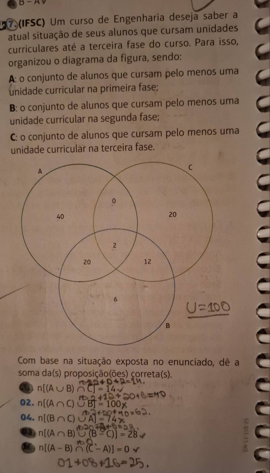 B-A
7.(IFSC) Um curso de Engenharia deseja saber a
atual situação de seus alunos que cursam unidades
curriculares até a terceira fase do curso. Para isso,
organizou o diagrama da figura, sendo:
A: o conjunto de alunos que cursam pelo menos uma
unidade curricular na primeira fase;
B: o conjunto de alunos que cursam pelo menos uma
unidade curricular na segunda fase;
C: o conjunto de alunos que cursam pelo menos uma
unidade curricular na terceira fase.
Com base na situação exposta no enunciado, dê a
soma da(s) proposição(ões) correta(s).
12+0+2=
a n[(A∪ B)∩ C]=14
m∠ 1≌ m+2
02. n[(A∩ C)∪ B]=100*
42f280fM 
04. n[(B∩ C)∪ A]=74 o=
△ OTA+OB
a n[(A∩ B)∪ (B-C)]=28
16 n[(A-B)∩ (C-A)]=0.
01+08+16=25.