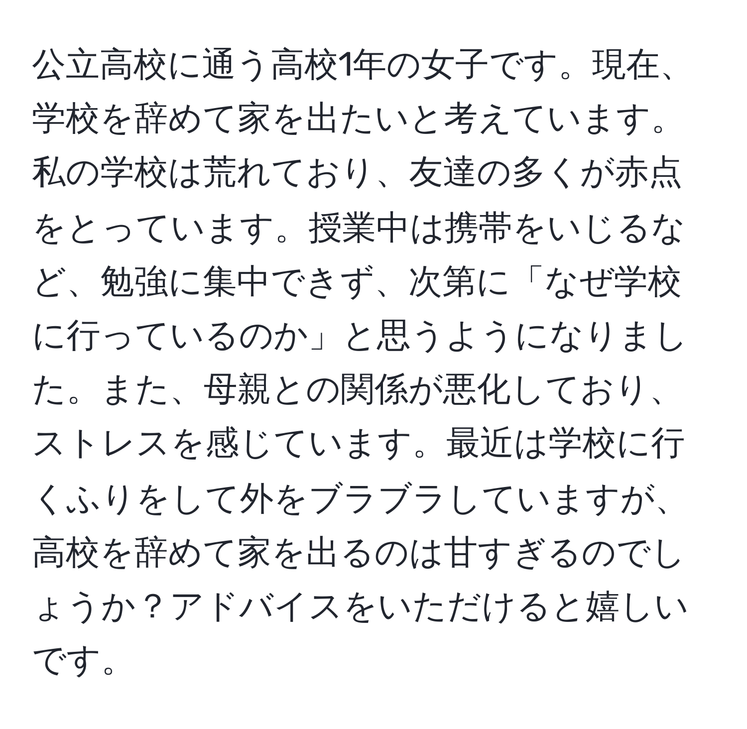 公立高校に通う高校1年の女子です。現在、学校を辞めて家を出たいと考えています。私の学校は荒れており、友達の多くが赤点をとっています。授業中は携帯をいじるなど、勉強に集中できず、次第に「なぜ学校に行っているのか」と思うようになりました。また、母親との関係が悪化しており、ストレスを感じています。最近は学校に行くふりをして外をブラブラしていますが、高校を辞めて家を出るのは甘すぎるのでしょうか？アドバイスをいただけると嬉しいです。