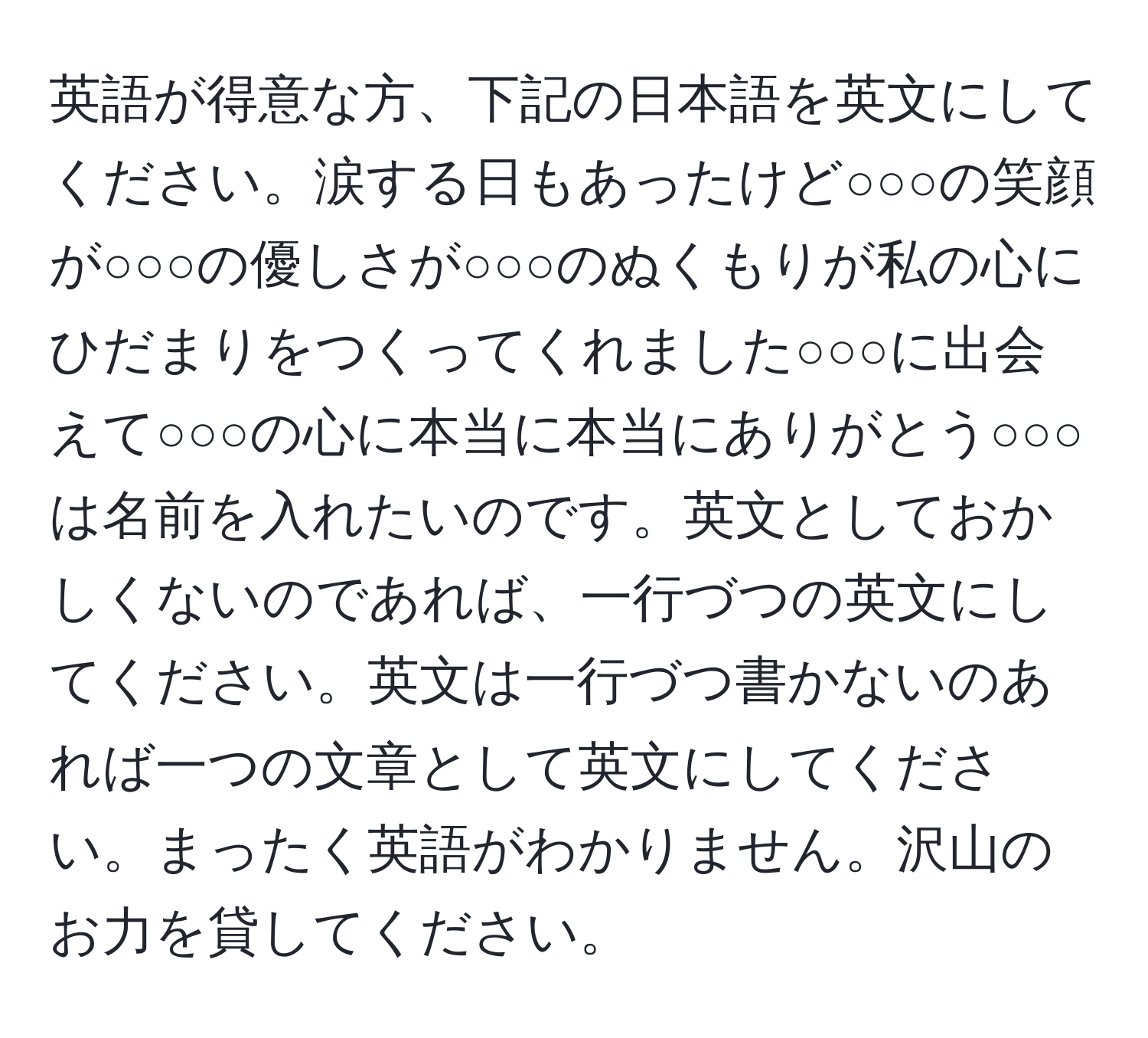 英語が得意な方、下記の日本語を英文にしてください。涙する日もあったけど○○○の笑顔が○○○の優しさが○○○のぬくもりが私の心にひだまりをつくってくれました○○○に出会えて○○○の心に本当に本当にありがとう○○○は名前を入れたいのです。英文としておかしくないのであれば、一行づつの英文にしてください。英文は一行づつ書かないのあれば一つの文章として英文にしてください。まったく英語がわかりません。沢山のお力を貸してください。