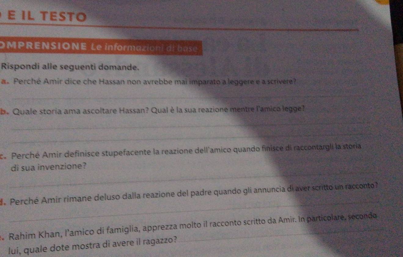 IL TESTO 
OMPRENSIONE Le informazioni di base 
Rispondi alle seguenti domande. 
a. Perché Amir dice che Hassan non avrebbe mai imparato a leggere e a scrivere? 
_ 
be Quale storia ama ascoltare Hassan? Qual è la sua reazione mentre l'amico legge? 
_ 
_ 
c. Perché Amir definisce stupefacente la reazione dell'amico quando finisce di raccontargli la storia 
_ 
di sua invenzione? 
_ 
. Perché Amir rimane deluso dalla reazione del padre quando gli annuncia di aver scritto un racconto 
. Rahim Khan, l’amico di famiglia, apprezza molto il racconto scritto da Amir. In particolare, secondo 
lui, quale dote mostra di avere il ragazzo?