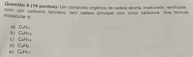 (10 pontos)- Um composto orgânico de cadeia aberta, insaturada, ramificada,
com um carbono terciário, tem cadeia principal com cinco carbonos. Sua fórmula
molecular é:
a) C_6H_12
b) C_6H_10.
c) C_6H_14.
d) C_6H_6.
e) C_6H_11.