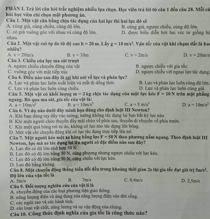 PHẢN I. Trả lời câu hỏi trắc nghiệm nhiều lựa chọn. Học viên trả lời từ câu 1 đến câu 28. Mỗi câ
hỏi học viên chỉ chọn một phương án.
Câu 1. Một vật cân bằng chịu tác dụng của hai lực thì hai lực đó sẽ
A. cùng giá, cùng chiều, cùng độ lớn. B. cùng giá, ngược chiều, cùng độ lớn.
C. có giá vuông góc với nhau và cùng độ lớn. D. được biểu diễn bởi hai véc tơ giống hệ
nhau.
Câu 2. Một vật rơi tự do từ độ cao h=20m. Lấy g=10m/s^2 *. Vận tốc của vật khi chạm đất là bao
nhiêu?
A. v=20m/s B. v=10m C. v=2m/s D. v=20m/s
Câu 3. Chiều của lực ma sát trượt
A. ngược chiều chuyển động của vật B. ngược chiều với gia tốc.
C. vuông góc với mặt tiếp xúc D. ngược chiều với ngoại lực tác dụng.
Câu 4. Điều nào sau đây là sai khi nói về lực và phản lực?
A. Lực và phản lực luôn xuất hiện và mất đi dồng thời. B. Lực và phản lực luôn cùng độ lớn.
C. Lực và phản lực luôn cùng chiều. D. Lực và phản lực luôn cùng giá.
Câu 5. Một vật có khối lượng m=2kg chịu tác dụng của một lực kéo F=10N trên mặt phẳng
ngang. Bỏ qua ma sát, gia tốc của vật là:
A. a=10m/s^2 B. a=10m/s^2 C. a=5m/s^2 D. a=10m/s^2
Câu 6. Ví dụ nào dưới đây minh họa đúng cho định luật III Newton?
A. Khi bạn dùng tay đầy vào tường, tường không tác dụng lại bạn bất kỳ lực nào.
B. Khi một người chèo thuyền đầy mái chèo về phía sau, thuyền di chuyển về phía trước.
C. Khi một quả bóng rơi tự do, không có lực nào tác dụng lên bóng.
D. Một vật chỉ chuyển động khi có lực tác dụng trực tiếp lên nó.
Câu 7. Một người kéo một xe hàng bằng lực F=50N theo phương nằm ngang. Theo định luật III
Newton, lực mà xe tác dụng lại lên người có đặc điểm nào sau đây?
A. Lực đó có độ lớn nhỏ hơn 50 N.
B. Lực đó có độ lớn bằng 50 N, cùng phương nhưng ngược chiều với lực kéo.
C. Lực đó có độ lớn bằng 50 N, cùng chiều với lực kéo.
D. Lực đó bằng không.
Câu 8. Một chuyển động thẳng biến đổi đều trong khoảng thời gian 2s thì gia tốc đạt giá trị 5m/s^2.
Độ lớn của vận tốc là
A. 5m/s B. 7m/s C. 0,4m/s D. 2,5m/s
Câu 9. Đối tượng nghiên cứu của vật lí là
A. chuyển động của các loại phương tiện giao thông.
B. năng lượng điện và ứng dụng của năng lượng điện vào đời sống.
C. các ngôi sao và các hành tinh.
D. các loại vật chất, năng lượng và sự vận động của chúng.
Câu 10. Công thức định nghĩa của gia tốc là công thức nào?