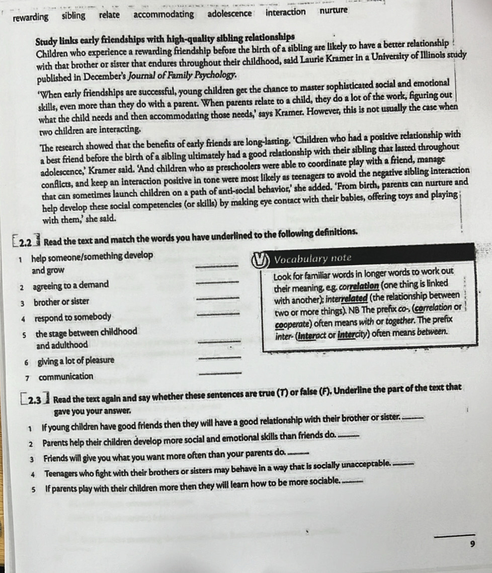 rewarding sibling relate accommodating adolescence interaction nurture
Study links early friendships with high-quality sibling relationships
Children who experience a rewarding friendship before the birth of a sibling are likely to have a better relationship
with that brother or sister that endures throughout their childhood, said Laurie Kramer in a University of Illinois study
published in December's Journal of Family Psychology.
‘When early friendships are successful, young children get the chance to master sophisticated social and emotional
skills, even more than they do with a parent. When parents relate to a child, they do a lot of the work, figuring out
what the child needs and then accommodating those needs,’ says Kramer. However, this is not usually the case when
two children are interacting.
The research showed that the benefits of early friends are long-lasting. ‘Children who had a positive relationship with
a best friend before the birth of a sibling ultimately had a good relationship with their sibling that lasted throughout
adolescence,’ Kramer said. ‘And children who as preschoolers were able to coordinate play with a friend, manage
conflicts, and keep an interaction positive in tone were most likely as teenagers to avoid the negative sibling interaction
that can sometimes launch children on a path of anti-social behavior,’ she added. ‘From birth, parents can nurture and
help develop these social competencies (or skills) by making eye contact with their babies, offering toys and playing
with them,’ she said.
2.2  Read the text and match the words you have underlined to the following definitions.
1 help someone/something develop
Vocabulary note
and grow
_
2 agreeing to a demand _Look for familiar words in longer words to work out
3 brother or sister _their meaning, e.g. correlation (one thing is linked
with another); interrelated (the relationship between
4 respond to somebody _two or more things). NB The prefix co-, (correlation or
5 the stage between childhood cooperate) often means with or together. The prefix
and adulthood _inter- (Interact or Intercity) often means between.
6 giving a lot of pleasure
_
7 communication
_
2.3  Read the text again and say whether these sentences are true (T) or false (F). Underline the part of the text that
gave you your answer.
1 If young children have good friends then they will have a good relationship with their brother or sister._
2 Parents help their children develop more social and emotional skills than friends do._
3 Friends will give you what you want more often than your parents do._
4 Teenagers who fight with their brothers or sisters may behave in a way that is socially unacceptable._
5 If parents play with their children more then they will learn how to be more sociable._
9