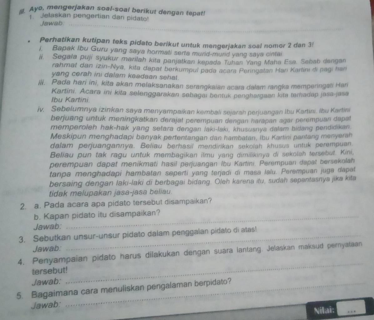 Ayo, mengerjakan soal-soal berikut dengan tepat!
1 Jelaskan pengertian dari pidato!
_
Jawab:_
. Perhatikan kutipan teks pidato berikut untuk mengerjakan soal nomor 2 dan 3!
i. Bapak Ibu Guru yang saya hormati serta murid-murid yang saya cintai
ii. Segala puji syukur marilah kita panjatkan kepada Tuhan Yang Maha Esa. Sebab dengan
rahmat dan izin-Nya, kita dapat berkumpul pada acara Peringatan Harí Kartinı di pagi han
yang cerah ini dalam keadaan sehat.
iii. Pada hari ini, kita akan melaksanakan serangkaian acara dalam rangka memperingati Hari
Kartini. Acara ini kita selenggarakan sebagai bentuk penghargaan kita terhadap jasa-jasa
Ibu Kartini.
iv. Sebelumnya izinkan saya menyampaikan kembali sejarah perjuangan Ibu Kartini. Ibu Kartini
berjuang untuk meningkatkan derajat perempuan dengan harapan agar perempuan dapat
memperoleh hak-hak yang setara dengan laki-laki, khususnya dalam bidang pendidikan.
Meskipun menghadapi banyak pertentangan dan hambatan, Ibu Kartini pantang menyerah
dalam perjuangannya. Beliau berhasil mendirikan sekolah khusus untuk perempuan.
Beliau pun tak ragu untuk membagikan ilmu yang dimilikinya di sekolah tersebut. Kini,
perempuan dapat menikmati hasil perjuangan Ibu Kartini. Perempuan dapat bersekolah
tanpa menghadapi hambatan seperti yang terjadi di masa lalu. Perempuan juga dapat
bersaing dengan laki-laki di berbagai bidang. Oleh karena itu, sudah sepantasnya jika kita
tidak melupakan jasa-jasa beliau.
2. a. Pada acara apa pidato tersebut disampaikan?
b. Kapan pidato itu disampaikan?
Jawab:
3. Sebutkan unsur-unsur pidato dalam penggalan pidato di atas!
Jawab:
4. Penyampaian pidato harus dilakukan dengan suara lantang. Jelaskan maksud pernyataan
tersebut!
Jawab:
_
5. Bagaimana cara menuliskan pengalaman berpidato?
Jawab:
Nilai: