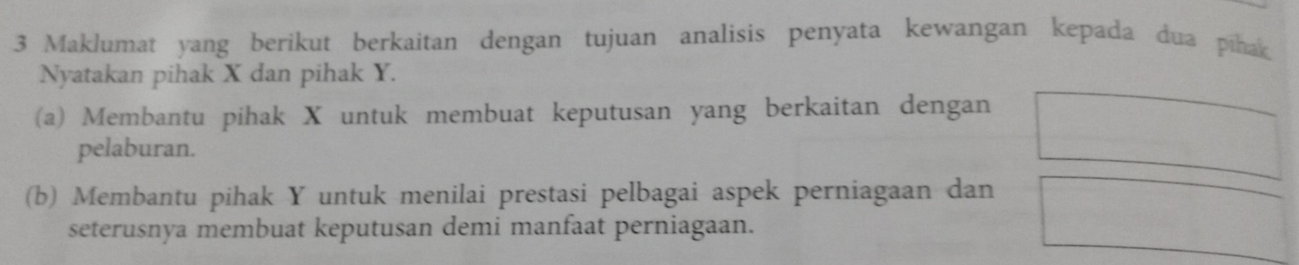 Maklumat yang berikut berkaitan dengan tujuan analisis penyata kewangan kepada dua pihak 
Nyatakan pihak X dan pihak Y. 
(a) Membantu pihak X untuk membuat keputusan yang berkaitan dengan 
pelaburan. 
(b) Membantu pihak Y untuk menilai prestasi pelbagai aspek perniagaan dan 
seterusnya membuat keputusan demi manfaat perniagaan.