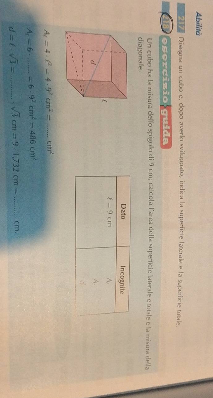 Abilità
Disegna un cubo e, dopo averlo sviluppato, indica la superficie laterale e la superficie totale.
18 esercizio guida
Un cubo ha la misura dello spigolo di 9 cm; calcola l’area della superficie laterale e totale e la misura della
diagonale.
A_r=4· ell^2=4· 9^2cm^2= _ cm^2
A_1=6 _ =6· 9^2cm^2=486cm^2
d=ell · sqrt(3)= _ sqrt(3)cm=9· 1,732cm= _cm.