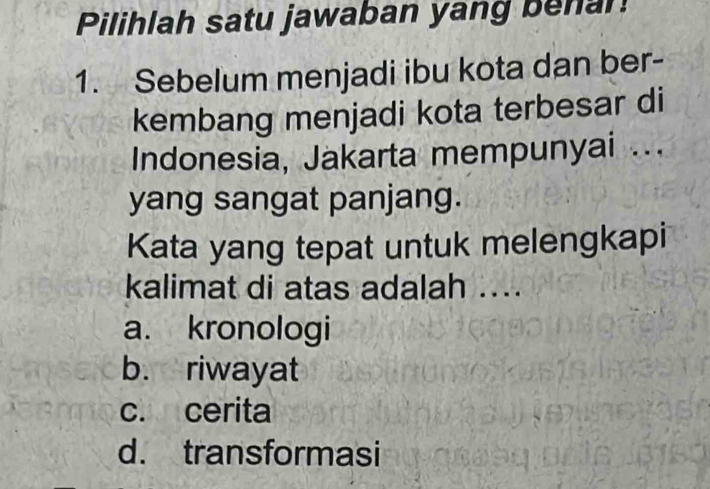 Pilihlah satu jawaban yang benan
1. Sebelum menjadi ibu kota dan ber-
kembang menjadi kota terbesar di
Indonesia, Jakarta mempunyai ...
yang sangat panjang.
Kata yang tepat untuk melengkapi
kalimat di atas adalah ....
a. kronologi
b. riwayat
c. cerita
d. transformasi