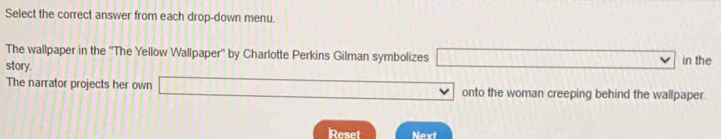 Select the correct answer from each drop-down menu. 
The wallpaper in the ''The Yellow Wallpaper'' by Charlotte Perkins Gilman symbolizes in the 
story. 
The narrator projects her own onto the woman creeping behind the wallpaper. 
Reset Next