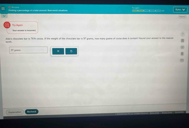 Percents Try sgain. 
Finding a percentage of a total amount: Real-world situations _____ M Rylee v 
Expeño 
a Try Again 
Your answer is incorrect. 
? 
Aldo's chocolate bar is 76% cocoa. If the weight of the chocolate bar is 97 grams, how many grams of cocoa does it contain? Round your answer to the nearest 
tenth.
97 grams
× 5
Explanation Recheck