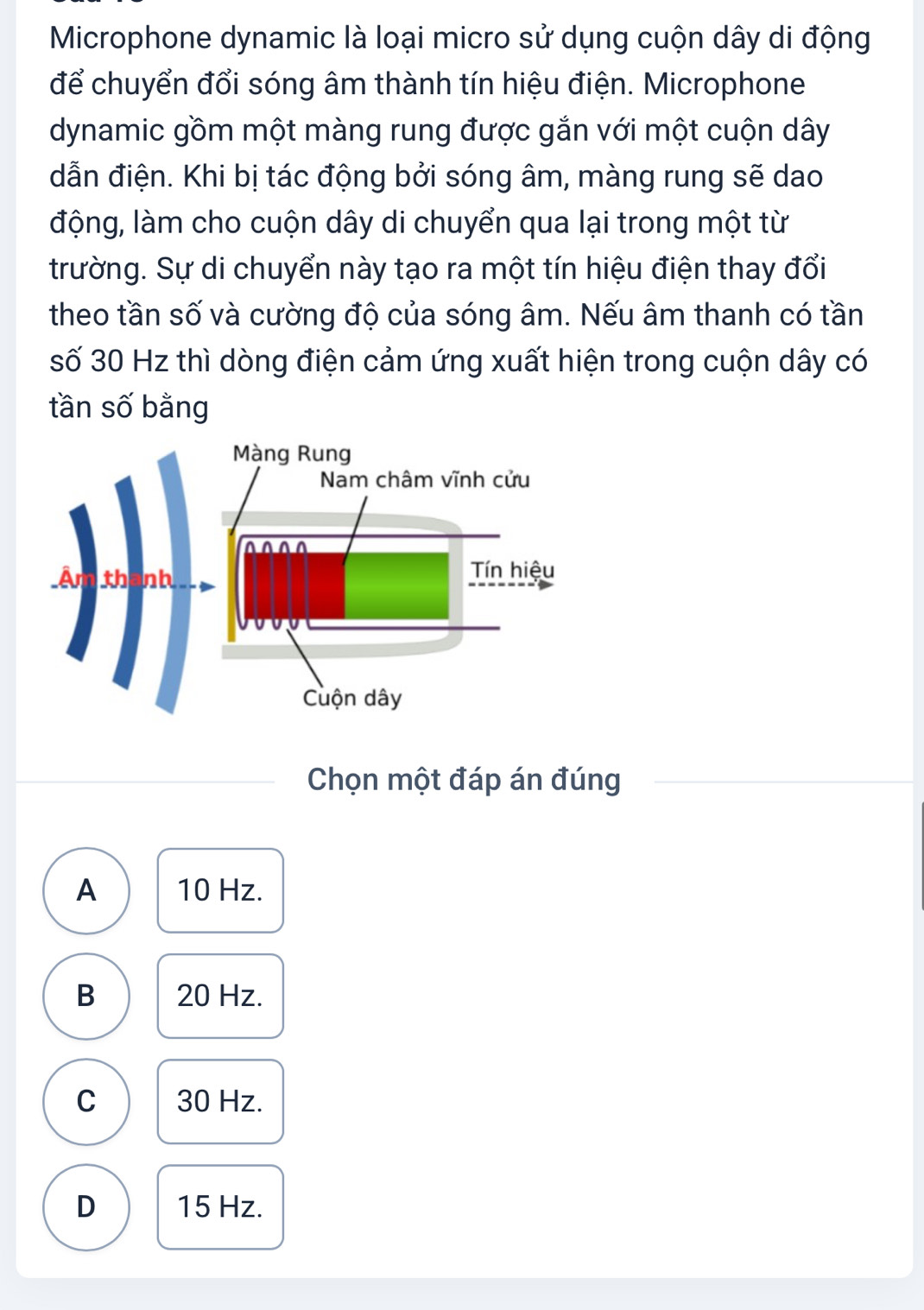 Microphone dynamic là loại micro sử dụng cuộn dây di động
để chuyển đổi sóng âm thành tín hiệu điện. Microphone
dynamic gồm một màng rung được gắn với một cuộn dây
dẫn điện. Khi bị tác động bởi sóng âm, màng rung sẽ dao
động, làm cho cuộn dây di chuyển qua lại trong một từ
trường. Sự di chuyển này tạo ra một tín hiệu điện thay đổi
theo tần số và cường độ của sóng âm. Nếu âm thanh có tần
số 30 Hz thì dòng điện cảm ứng xuất hiện trong cuộn dây có
tần số bằng
Chọn một đáp án đúng
A 10 Hz.
B 20 Hz.
C 30 Hz.
D 15 Hz.