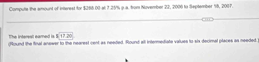 Compute the amount of interest for $288.00 at 7.25% p.a. from November 22, 2006 to September 18, 2007. 
The interest eamed is $ 17.20
(Round the final answer to the nearest cent as needed. Round all intermediate values to six decimal places as needed.)