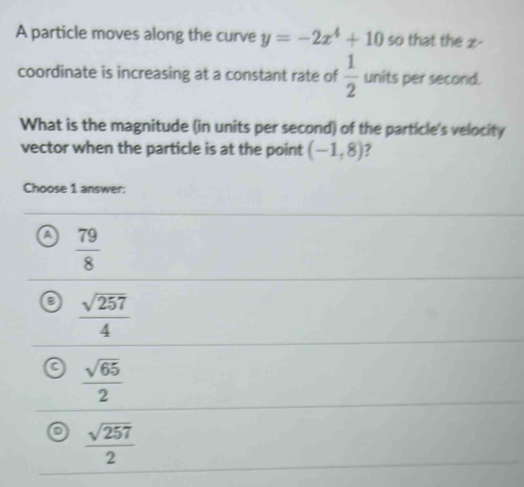 A particle moves along the curve y=-2x^4+10 so that the x -
coordinate is increasing at a constant rate of  1/2  units per second.
What is the magnitude (in units per second) of the particle's velocity
vector when the particle is at the point (-1,8) 7
Choose 1 answer:
 79/8 
B  sqrt(257)/4 
C  sqrt(65)/2 
D  sqrt(257)/2 