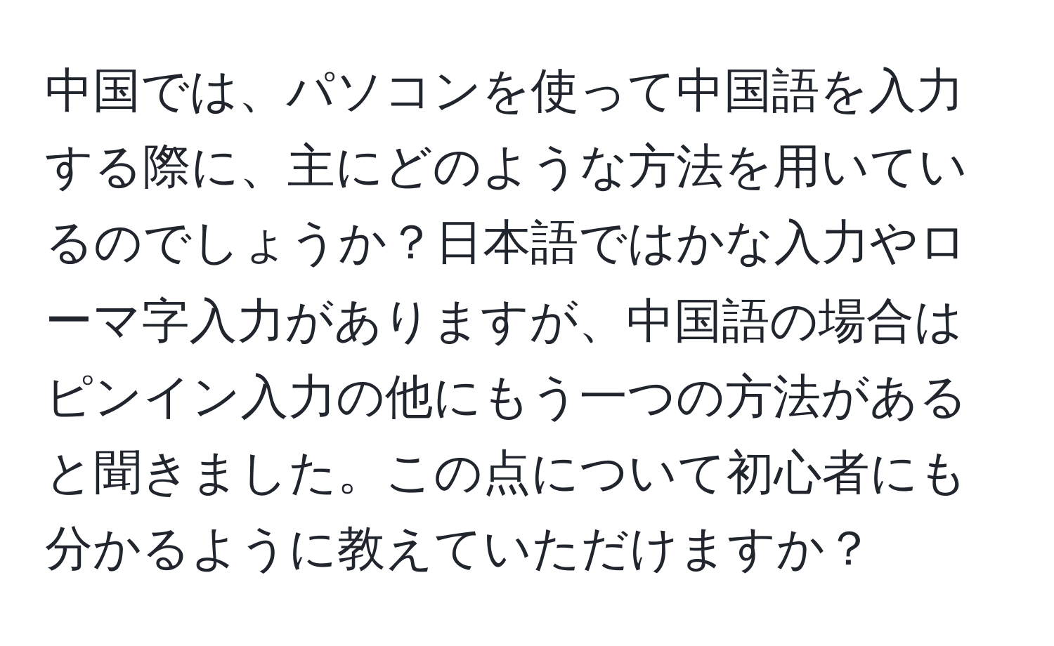 中国では、パソコンを使って中国語を入力する際に、主にどのような方法を用いているのでしょうか？日本語ではかな入力やローマ字入力がありますが、中国語の場合はピンイン入力の他にもう一つの方法があると聞きました。この点について初心者にも分かるように教えていただけますか？