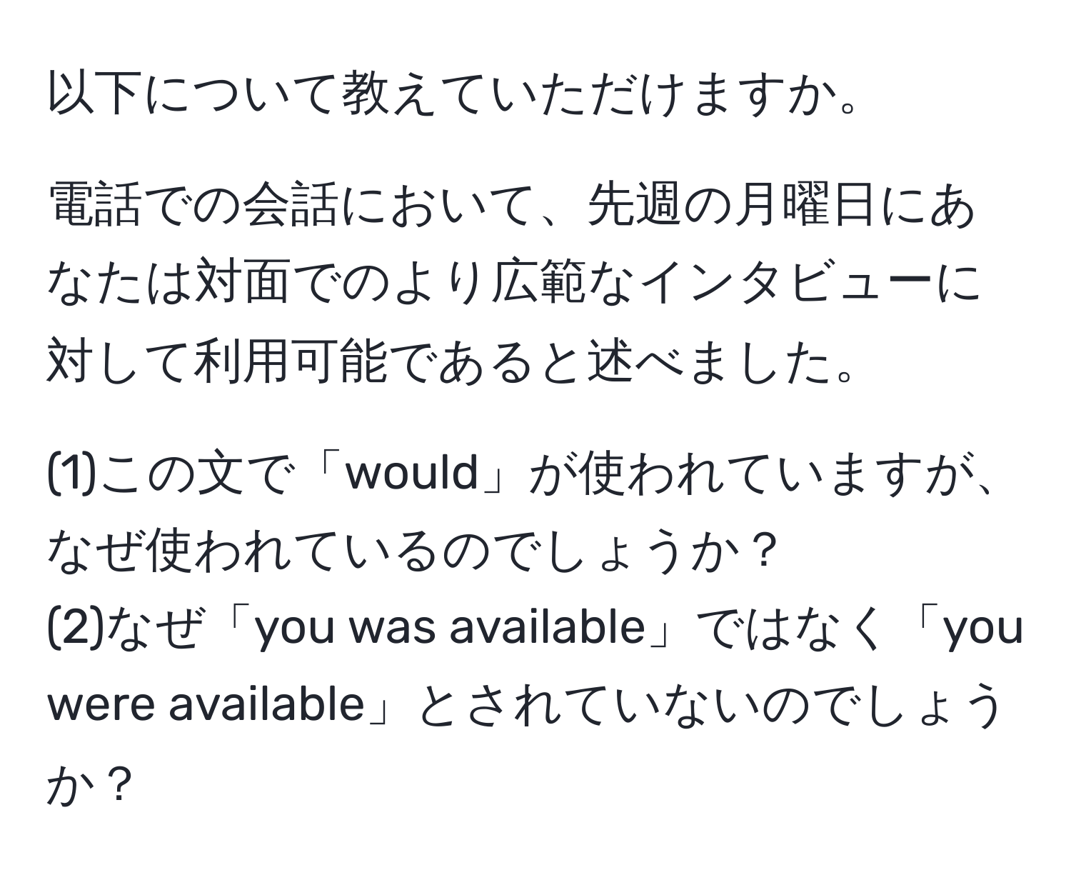 以下について教えていただけますか。

電話での会話において、先週の月曜日にあなたは対面でのより広範なインタビューに対して利用可能であると述べました。

(1)この文で「would」が使われていますが、なぜ使われているのでしょうか？  
(2)なぜ「you was available」ではなく「you were available」とされていないのでしょうか？