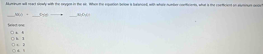 Aluminum will react slowly with the oxygen in the air. When the equation below is balanced, with whole number coefficients, what is the coefficient on aluminum oxide?
_ AI(s)+ _  O_2(g)_  _ Al_2O_3(s)
Select one:
a. 4
b. 3
c. 2
d. 1