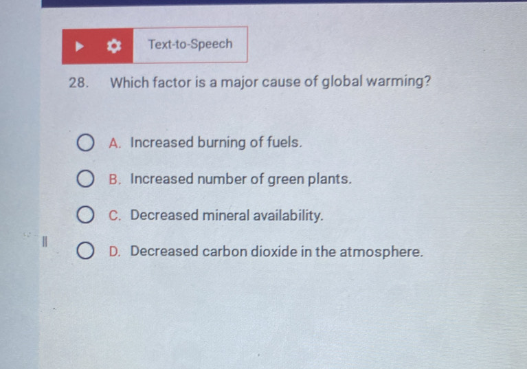 Text-to-Speech
28. Which factor is a major cause of global warming?
A. Increased burning of fuels.
B. Increased number of green plants.
C. Decreased mineral availability.
D. Decreased carbon dioxide in the atmosphere.