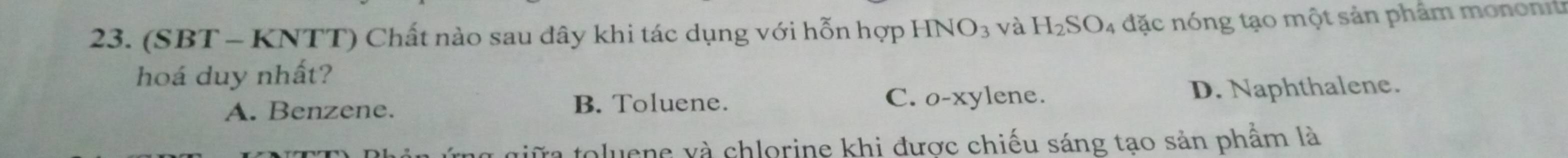 (SBT - KNTT) Chất nào sau đây khi tác dụng với hỗn hợp HNO_3 và H_2SO_4 đặc nóng tạo một sản phẩm monont
hoá duy nhất?
A. Benzene. B. Toluene. C. o-xylene. D. Naphthalene.
giữa toluene và chlorine khi được chiếu sáng tạo sản phẩm là