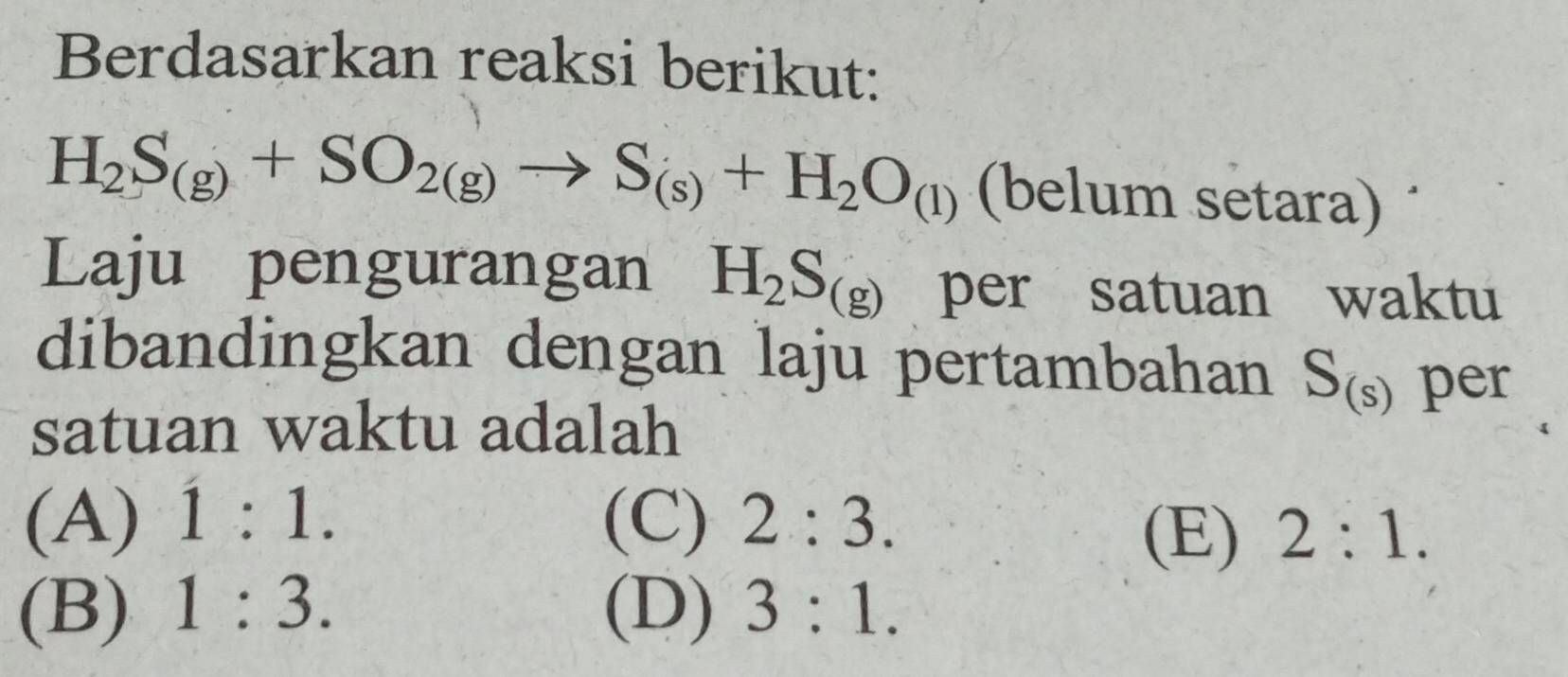 Berdasarkan reaksi berikut:
H_2S_(g)+SO_2(g)to S_(s)+H_2O_(l) (belum setara)
Laju pengurangan H_2S_(g) per satuan waktu
dibandingkan dengan laju pertambahan S_(s) per
satuan waktu adalah
(A) 1:1. (C) 2:3. (E) 2:1.
(B) 1:3. (D) 3:1.