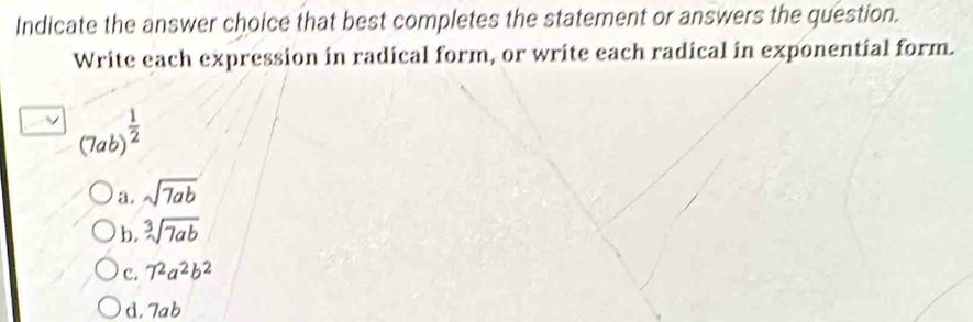 Indicate the answer choice that best completes the statement or answers the question.
Write each expression in radical form, or write each radical in exponential form.
(7ab)^ 1/2 
a. sqrt(7ab)
b. sqrt[3](7ab)
c. 7^2a^2b^2
d. 7ab