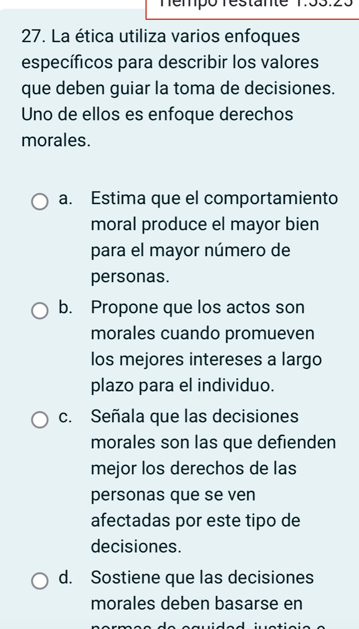 Témpó restante 1:33.23
27. La ética utiliza varios enfoques
específicos para describir los valores
que deben guiar la toma de decisiones.
Uno de ellos es enfoque derechos
morales.
a. Estima que el comportamiento
moral produce el mayor bien
para el mayor número de
personas.
b. Propone que los actos son
morales cuando promueven
los mejores intereses a largo
plazo para el individuo.
c. Señala que las decisiones
morales son las que defienden
mejor los derechos de las
personas que se ven
afectadas por este tipo de
decisiones.
d. Sostiene que las decisiones
morales deben basarse en