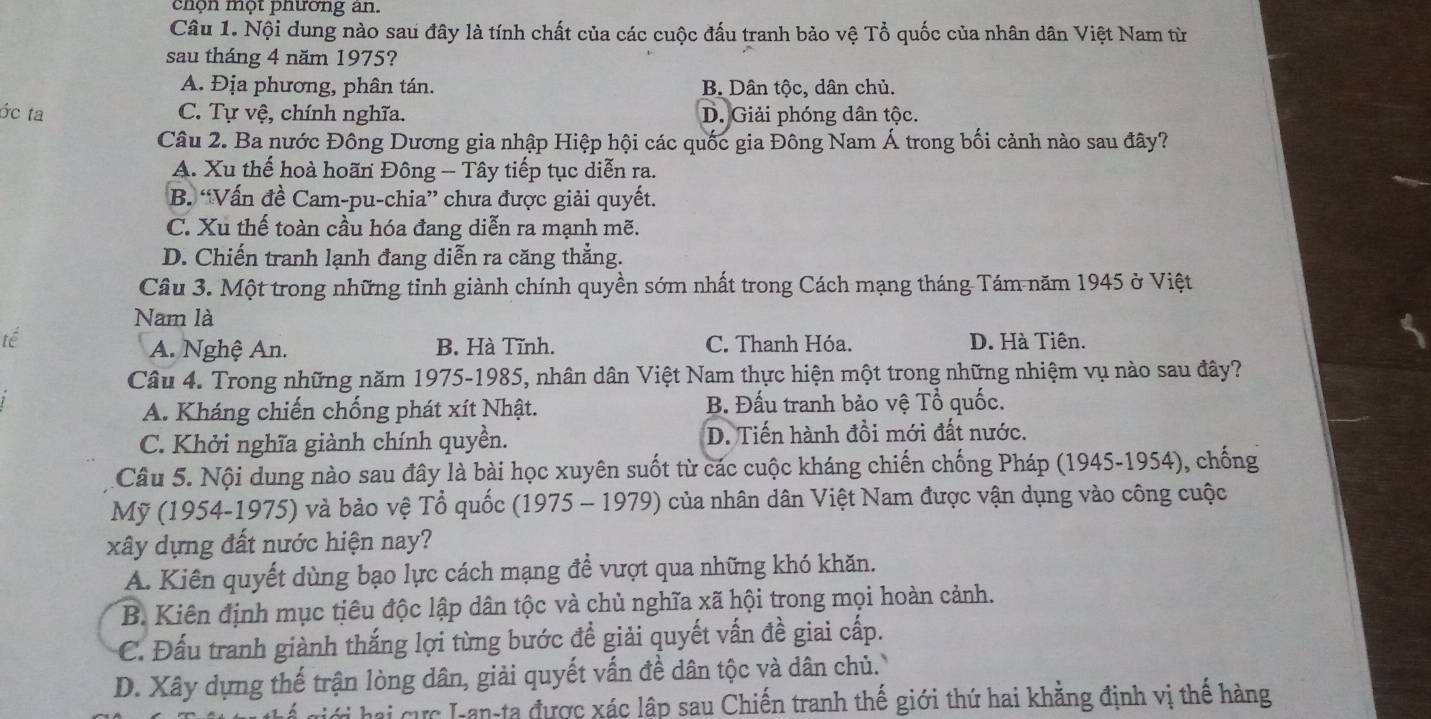 chọn một phường an.
Câu 1. Nội dung nào sau đây là tính chất của các cuộc đấu tranh bảo vệ Tổ quốc của nhân dân Việt Nam từ
sau tháng 4 năm 1975?
A. Địa phương, phân tán. B. Dân tộc, dân chủ.
ớc ta C. Tự vệ, chính nghĩa. D. Giải phóng dân tộc.
Câu 2. Ba nước Đông Dương gia nhập Hiệp hội các quốc gia Đông Nam Á trong bối cảnh nào sau đây?
A. Xu thế hoà hoãn Đông - Tây tiếp tục diễn ra.
B. “Vấn đề Cam-pu-chia” chưa được giải quyết.
C. Xu thế toàn cầu hóa đang diễn ra mạnh mẽ.
D. Chiến tranh lạnh đang diễn ra căng thẳng.
Câu 3. Một trong những tỉnh giành chính quyền sớm nhất trong Cách mạng tháng Tám năm 1945 ở Việt
Nam là
tế C. Thanh Hóa. D. Hà Tiên.
A. Nghệ An. B. Hà Tĩnh.
Câu 4. Trong những năm 1975-1985, nhân dân Việt Nam thực hiện một trong những nhiệm vụ nào sau đây?
A. Kháng chiến chống phát xít Nhật. B. Đấu tranh bảo vệ Tổ quốc.
C. Khởi nghĩa giành chính quyền. D. Tiến hành đồi mới đất nước.
Câu 5. Nội dung nào sau đây là bài học xuyên suốt từ các cuộc kháng chiến chống Pháp (1945-1954), chống
Mỹ (1954-1975) và bảo vệ Tổ quốc (1975 - 1979) của nhân dân Việt Nam được vận dụng vào công cuộc
xây dựng đất nước hiện nay?
A. Kiên quyết dùng bạo lực cách mạng đề vượt qua những khó khăn.
B. Kiên định mục tiêu độc lập dân tộc và chủ nghĩa xã hội trong mọi hoàn cảnh.
C. Đấu tranh giành thắng lợi từng bước đề giải quyết vấn đề giai cấp.
D. Xây dựng thế trận lòng dân, giải quyết vấn đề dân tộc và dân chủ. 
T hai cực I-an-ta được xác lập sau Chiến tranh thế giới thứ hai khằng định vị thế hàng