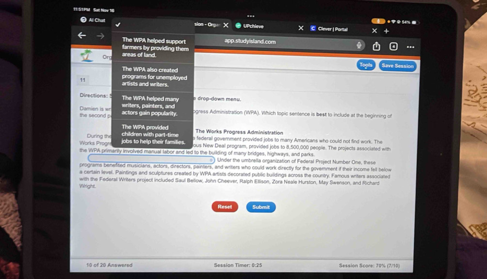 11:S1PM Sat Nov 16 
7 0 54% . 
Al Chat sion - Orgar UPchieve Clever | Portal 
The WPA helped support app.studyisland.com 
farmers by providing them 
Org areas of land. 
Save Session 
The WPA also created 
programs for unemployed 
11 artists and writers. 
Directions: 9 The WPA helped many e drop-down menu. 
writers, painters, and 
Damien is wr actors gain popularity. ogress Administration (WPA). Which topic sentence is best to include at the beginning of 
the second p 
The WPA provided The Works Progress Administration 
During the children with part-time e federal government provided jobs to many Americans who could not find work. The 
Works Progre jobs to help their families. ous New Deal program, provided jobs to 8,500,000 people. The projects associated with 
the WPA primarily involved manual labor and led to the building of many bridges, highways, and parks. 
) Under the umbrella organization of Federal Project Number One, these 
programs benefited musicians, actors, directors, painters, and writers who could work directly for the government if their income fell below 
a certain level. Paintings and sculptures created by WPA artists decorated public buildings across the country. Famous writers associated 
with the Federal Writers project included Saul Bellow, John Cheever, Ralph Ellison, Zora Neale Hurston, May Swenson, and Richard 
Wright. 
Reset Submit 
10 of 20 Answered Session Timer: 0:25 Session Score: 70% (7/10)
