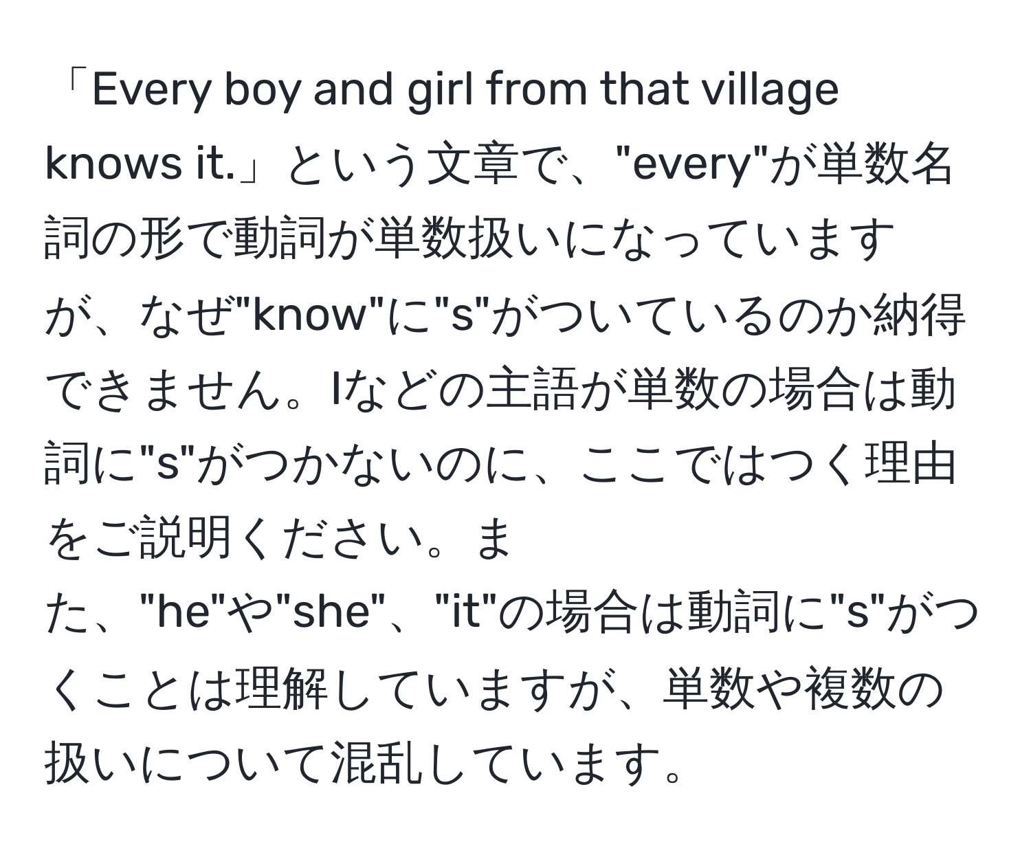 「Every boy and girl from that village knows it.」という文章で、"every"が単数名詞の形で動詞が単数扱いになっていますが、なぜ"know"に"s"がついているのか納得できません。Iなどの主語が単数の場合は動詞に"s"がつかないのに、ここではつく理由をご説明ください。また、"he"や"she"、"it"の場合は動詞に"s"がつくことは理解していますが、単数や複数の扱いについて混乱しています。