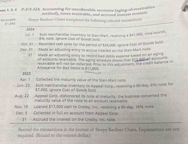 ves 1, 3, 4 P-F:9-32A Accounting for uncollectible accounts (aging-of-receivables 
method), notes receivable, and accrued interest revenue 
Receivable Sleepy Recliner Chairs completed the following selected transactions:
$1,640
2024 
Jul. 1 Sold merchandise inventory to Stan-Mart, receiving a $41,000, nine-month,
8% note. Ignore Cost of Goods Sold. 
Oct. 31 Recorded cash sales for the period of $24,000. Ignore Cost of Goods Sold. 
Dec. 31 Made an adjusting entry to accrue interest on the Stan-Mart note. 
31 Made an adjusting entry to record bad debts expense based on an aging 
of accounts receivable. The aging schedule shows that $13 800 of accounts 
receivable will not be collected. Prior to this adjustment, the credit balance in 
Allowance for Bad Debts is $11,800. 
2025 
Apr. 1 Collected the maturity value of the Stan-Mart note. 
Jun. 23 Sold merchandise inventory to Appeal Corp., receiving a 60-day, 6% note for
$7,000. Ignore Cost of Goods Sold. 
Aug. 22 ₹Appeal Corp, dishonored its note at maturity; the business converted the 
maturity value of the note to an account receivable. 
Nov. 16 Loaned $17,000 cash to Crosby, Inc., receiving a 90-day, 16% note. 
Dec. 5 Collected in full on account from Appeal Corp. 
31 Accrued the interest on the Crosby, Inc. note. 
Record the transactions in the journal of Sleepy Recliner Chairs. Explanations are not 
required. (Round to the nearest dollar.)