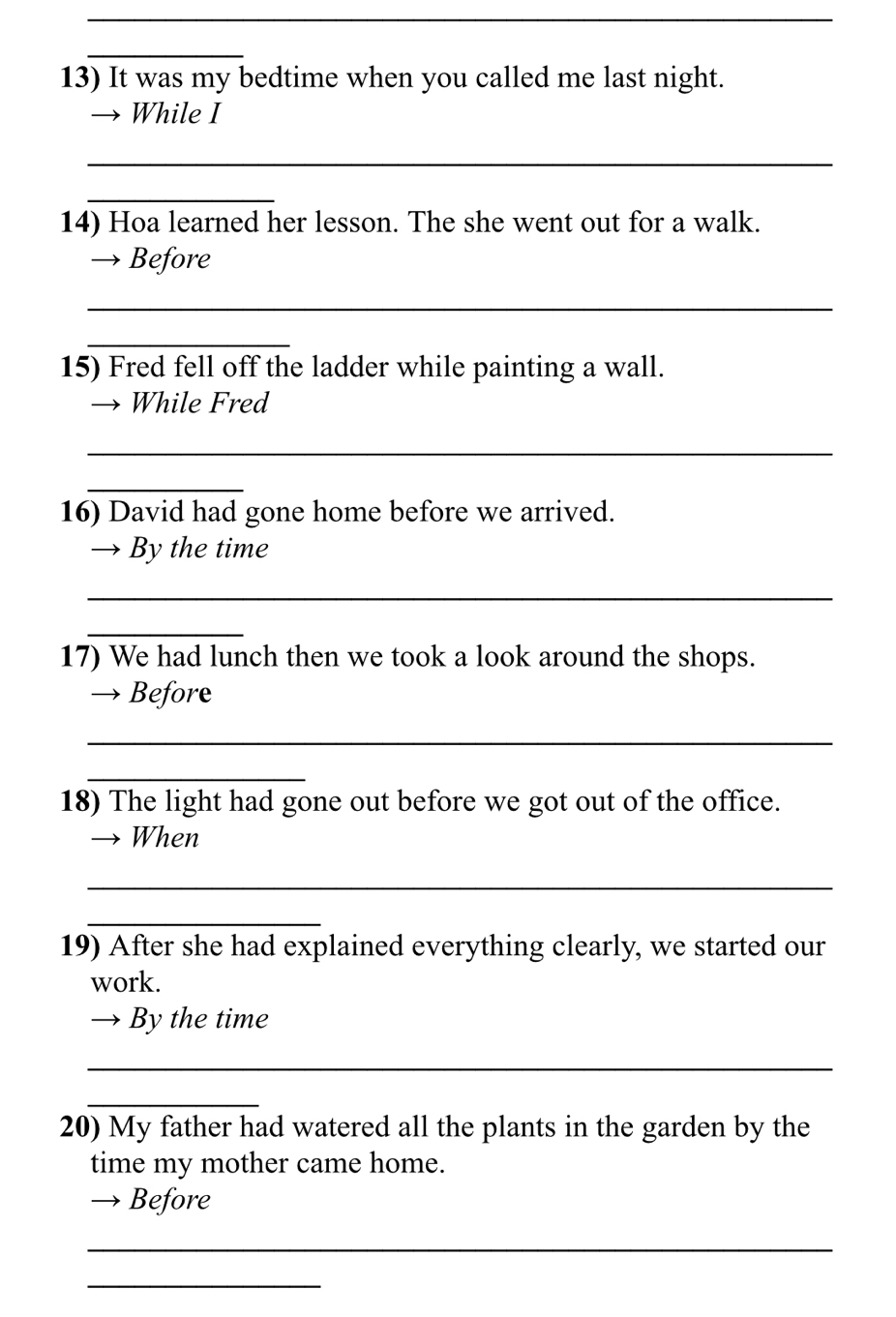 It was my bedtime when you called me last night. 
While I 
_ 
_ 
14) Hoa learned her lesson. The she went out for a walk. 
→ Before 
_ 
_ 
15) Fred fell off the ladder while painting a wall. 
While Fred 
_ 
_ 
16) David had gone home before we arrived. 
By the time 
_ 
_ 
17) We had lunch then we took a look around the shops. 
→ Before 
_ 
_ 
18) The light had gone out before we got out of the office. 
When 
_ 
_ 
19) After she had explained everything clearly, we started our 
work. 
By the time 
_ 
_ 
20) My father had watered all the plants in the garden by the 
time my mother came home. 
Before 
_ 
_