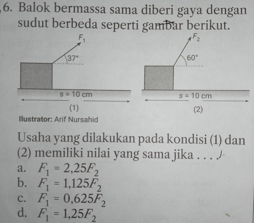 Balok bermassa sama diberi gaya dengan
sudut berbeda seperti gambar berikut.
Ilustrator: Arif Nursahid
Usaha yang dilakukan pada kondisi (1) dan
(2) memiliki nilai yang sama jika . . . /
a. F_1=2,25F_2
b. F_1=1,125F
c. F_1=0,625F_2^(2
d. F_1)=1,25F_2