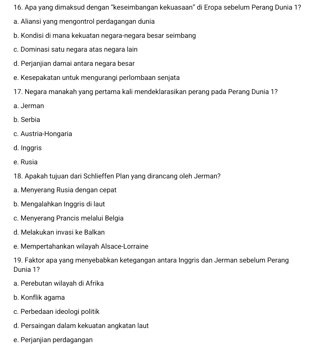 Apa yang dimaksud dengan “'keseimbangan kekuasaan” di Eropa sebelum Perang Dunia 1?
a. Aliansi yang mengontrol perdagangan dunia
b. Kondisi di mana kekuatan negara-negara besar seimbang
c. Dominasi satu negara atas negara lain
d. Perjanjian damai antara negara besar
e. Kesepakatan untuk mengurangi perlombaan senjata
17. Negara manakah yang pertama kali mendeklarasikan perang pada Perang Dunia 1?
a. Jerman
b. Serbia
c. Austria-Hongaria
d. Inggris
e. Rusia
18. Apakah tujuan dari Schlieffen Plan yang dirancang oleh Jerman?
a. Menyerang Rusia dengan cepat
b. Mengalahkan Inggris di laut
c. Menyerang Prancis melalui Belgia
d. Melakukan invasi ke Balkan
e. Mempertahankan wilayah Alsace-Lorraine
19. Faktor apa yang menyebabkan ketegangan antara Inggris dan Jerman sebelum Perang
Dunia 1?
a. Perebutan wilayah di Afrika
b. Konflik agama
c. Perbedaan ideologi politik
d. Persaingan dalam kekuatan angkatan laut
e. Perjanjian perdagangan