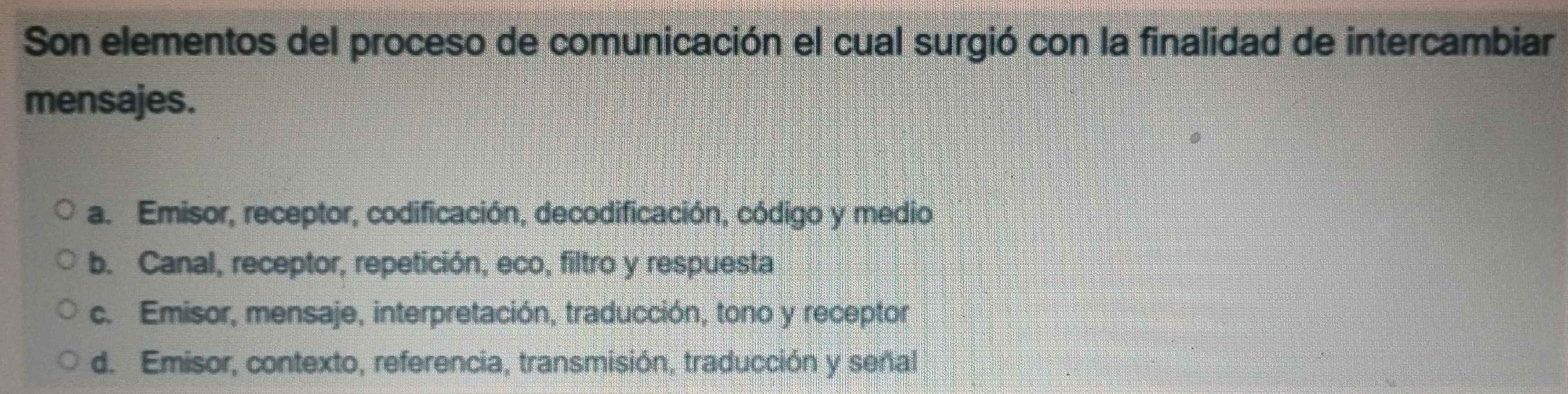 Son elementos del proceso de comunicación el cual surgió con la finalidad de intercambiar
mensajes.
a. Emisor, receptor, codificación, decodificación, código y medio
b. Canal, receptor, repetición, eco, filtro y respuesta
c. Emisor, mensaje, interpretación, traducción, tono y receptor
d. Emisor, contexto, referencia, transmisión, traducción y señal