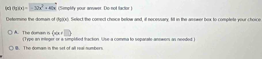 (fg)(x)=-32x^2+40x (Simplify your answer. Do not factor.)
Determine the domain of (fg)(x). Select the correct choice below and, if necessary, fill in the answer box to complete your choice
A. The domain is  x|x!= □ 
(Type an integer or a simplified fraction. Use a comma to separate answers as needed.)
B. The domain is the set of all real numbers.