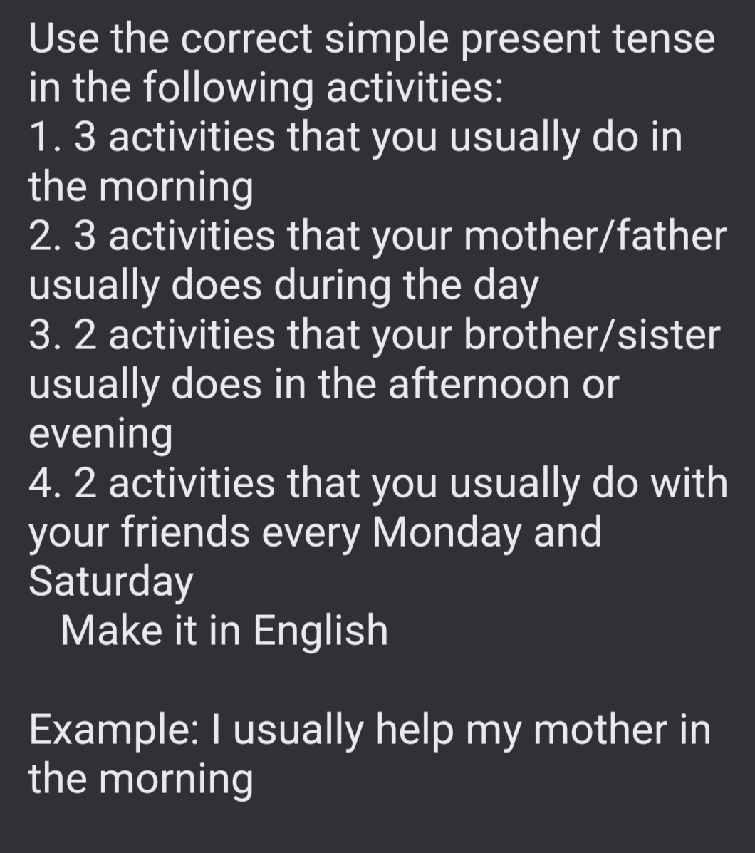 Use the correct simple present tense 
in the following activities: 
1. 3 activities that you usually do in 
the morning 
2. 3 activities that your mother/father 
usually does during the day
3. 2 activities that your brother/sister 
usually does in the afternoon or 
evening 
4. 2 activities that you usually do with 
your friends every Monday and 
Saturday 
Make it in English 
Example: I usually help my mother in 
the morning