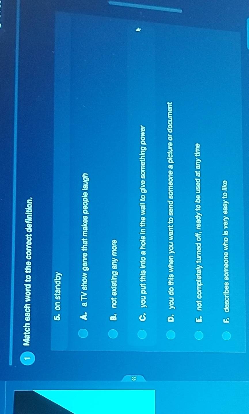 Match each word to the correct definition.
5. on standby
A. a TV show genre that makes people laugh
B. not existing any more
«
C. you put this into a hole in the wall to give something power
D. you do this when you want to send someone a picture or document
E. not completely turned off, ready to be used at any time
F. describes someone who is very easy to like