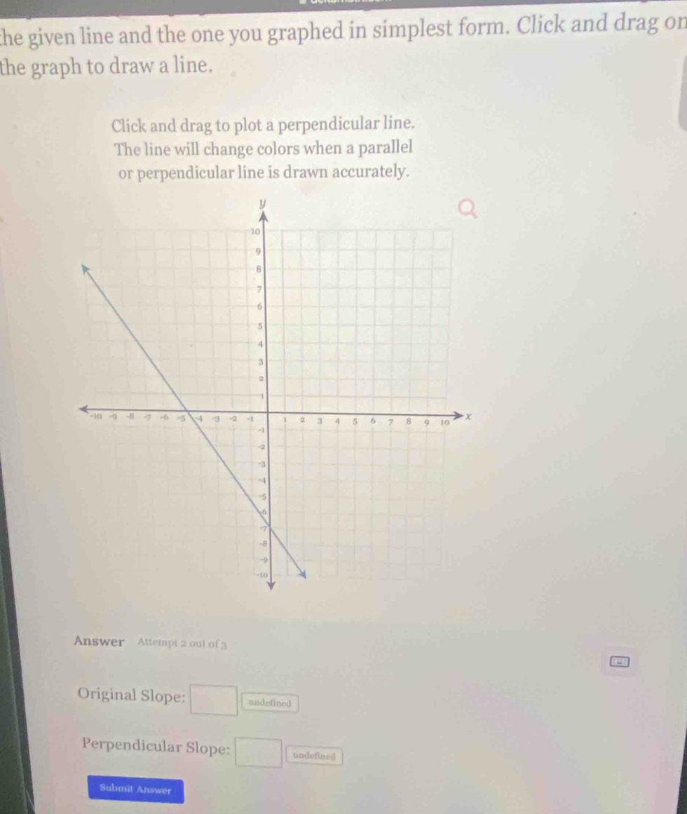 the given line and the one you graphed in simplest form. Click and drag on
the graph to draw a line.
Click and drag to plot a perpendicular line.
The line will change colors when a parallel
or perpendicular line is drawn accurately.
Answer Attempt 2 out of 3
Original Slope: □ undefined
Perpendicular Slope: □ undefined
Submit Answer