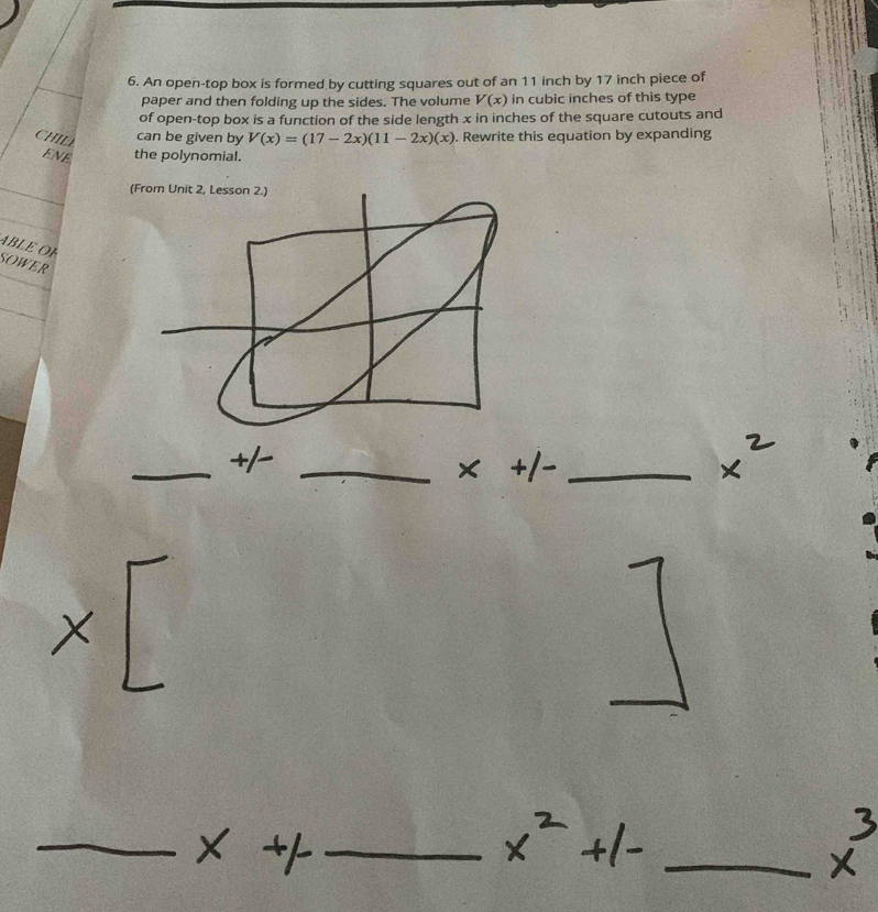 An open-top box is formed by cutting squares out of an 11 inch by 17 inch piece of 
paper and then folding up the sides. The volume V(x) in cubic inches of this type 
of open-top box is a function of the side length x in inches of the square cutouts and 
CHIL can be given by V(x)=(17-2x)(11-2x)(x). Rewrite this equation by expanding 
ENE the polynomial. 
(From Unit 2, Lesson 2.) 
ABLE OF 
SOWER 
_+/_ 
x^(·) 
_ 
_ 
_ 
_