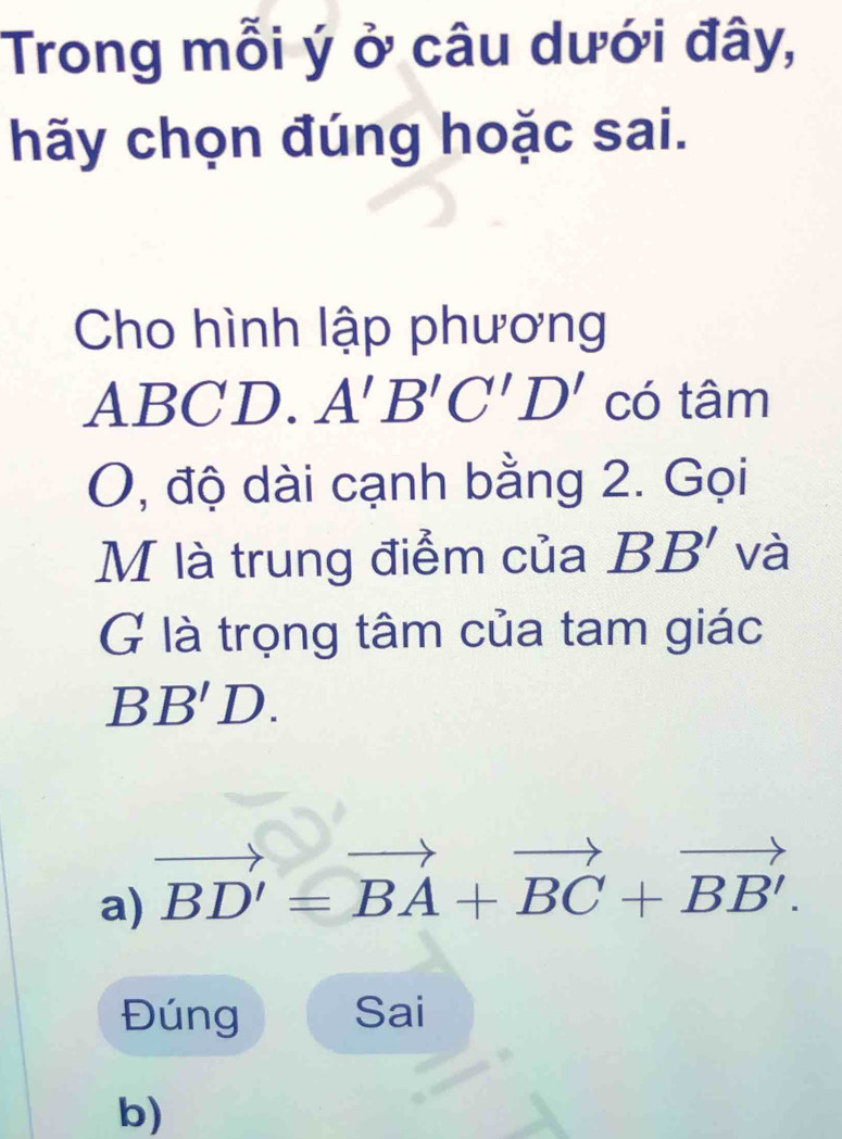 Trong mỗi ý ở câu dưới đây,
hãy chọn đúng hoặc sai.
Cho hình lập phương
ABCD. A'B'C'D' có tâm
O, độ dài cạnh bằng 2. Gọi
M là trung điểm của BB' và
G là trọng tâm của tam giác
F B'D
a) vector BD'=vector BA+vector BC+vector BB'. 
Đúng Sai
b)