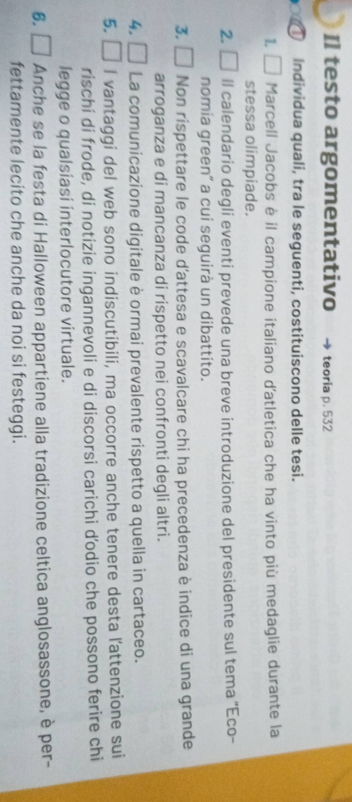 Il testo argomentativo teoria p. 532
a Individua quali, tra le seguenti, costituiscono delle tesi. 
1. Marcell Jacobs è il campione italiano d'atletica che ha vinto più medaglie durante la 
stessa olimpiade. 
2. Il calendario degli eventi prevede una breve introduzione del presidente sul tema “Eco- 
nomia green” a cui seguirà un dibattito. 
3. Non rispettare le code d'attesa e scavalcare chi ha precedenza è indice di una grande 
arroganza e di mancanza di rispetto nei confronti degli altri. 
4. La comunicazione digitale è ormai prevalente rispetto a quella in cartaceo. 
5. □ I vantaggi del web sono indiscutibili, ma occorre anche tenere desta l'attenzione sui 
rischí di frode, di notizie ingannevoli e di discorsi carichi ď'odio che possono ferire chi 
legge o qualsiasi interlocutore virtuale. 
6. Anche se la festa di Halloween appartiene alla tradizione celtica anglosassone, è per- 
fettamente lecito che anche da noi si festeggi.