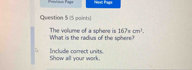 Previous Page Next Page 
Question 5 (5 points) 
The volume of a sphere is 167π cm^3. 
What is the radius of the sphere? 
Include correct units. 
Show all your work.