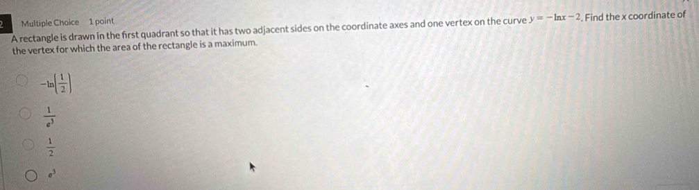 A rectangle is drawn in the first quadrant so that it has two adjacent sides on the coordinate axes and one vertex on the curve y=-ln x-2 Find the x coordinate of
the vertex for which the area of the rectangle is a maximum.
-ln ( 1/2 )
 1/e^3 
 1/2 
e^3