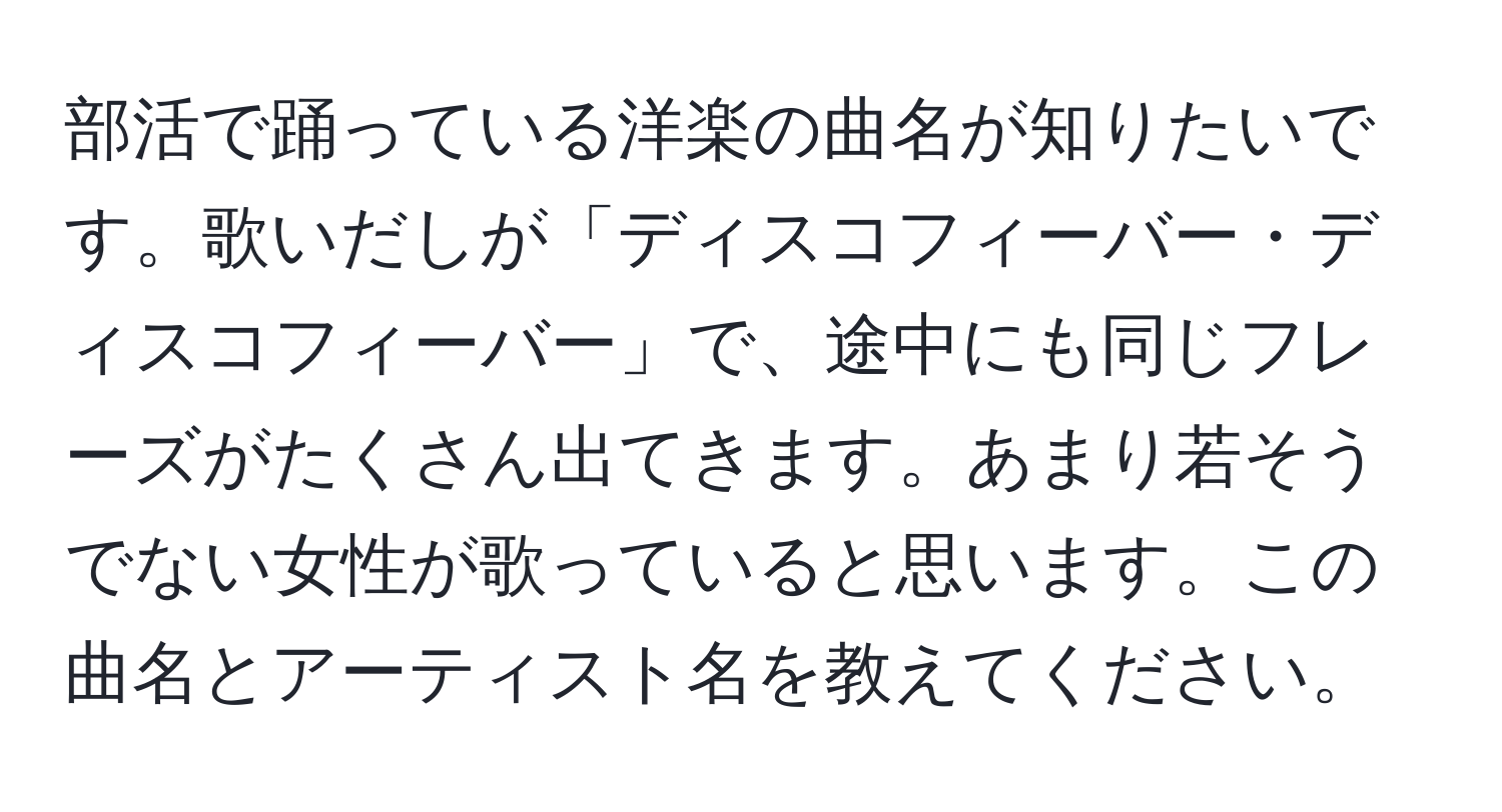 部活で踊っている洋楽の曲名が知りたいです。歌いだしが「ディスコフィーバー・ディスコフィーバー」で、途中にも同じフレーズがたくさん出てきます。あまり若そうでない女性が歌っていると思います。この曲名とアーティスト名を教えてください。