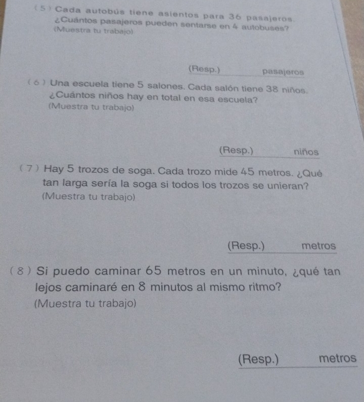 (5) Cada autobús tiene asientos para 36 pasajeros. 
¿Cuántos pasajeros pueden sentarse en 4 autobuses? 
(Muestra tu trabajo) 
(Resp.) pasajeros 
( 6 ) Una escuela tiene 5 salones. Cada salón tiene 38 niños. 
¿Cuántos niños hay en total en esa escuela? 
(Muestra tu trabajo) 
(Resp.) niños 
7 Hay 5 trozos de soga. Cada trozo mide 45 metros. ¿Qué 
tan larga sería la soga si todos los trozos se unieran? 
(Muestra tu trabajo) 
(Resp.) metros 
 8 Si puedo caminar 65 metros en un minuto, ¿qué tan 
lejos caminaré en 8 minutos al mismo ritmo? 
(Muestra tu trabajo) 
(Resp.) metros