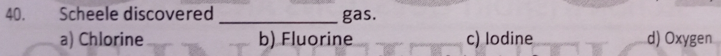 Scheele discovered _gas.
a) Chlorine b) Fluorine c) lodine d) Oxygen