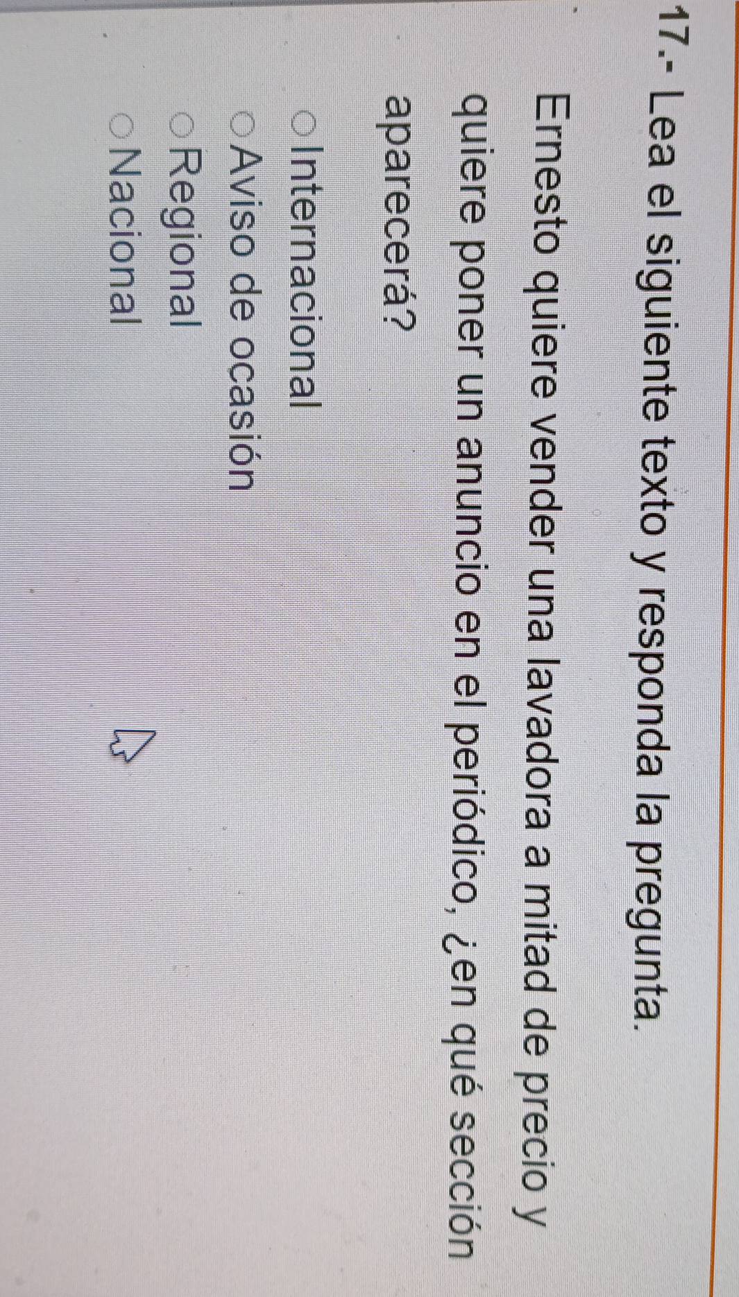 17.- Lea el siguiente texto y responda la pregunta.
Ernesto quiere vender una lavadora a mitad de precio y
quiere poner un anuncio en el periódico, ¿en qué sección
aparecerá?
Internacional
Aviso de ocasión
Regional
Nacional